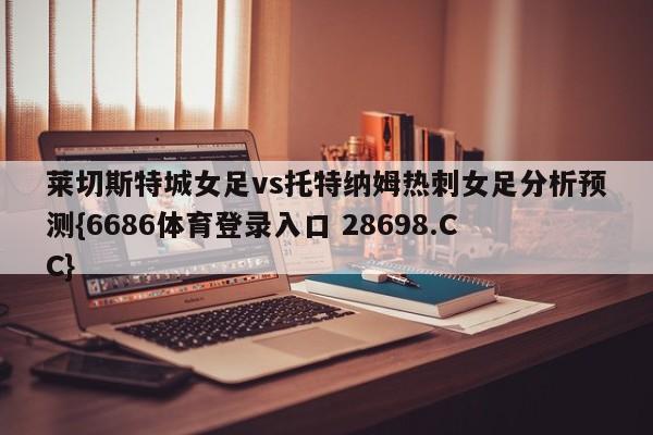 莱切斯特城女足vs托特纳姆热刺女足分析预测{6686体育登录入口 28698.CC}