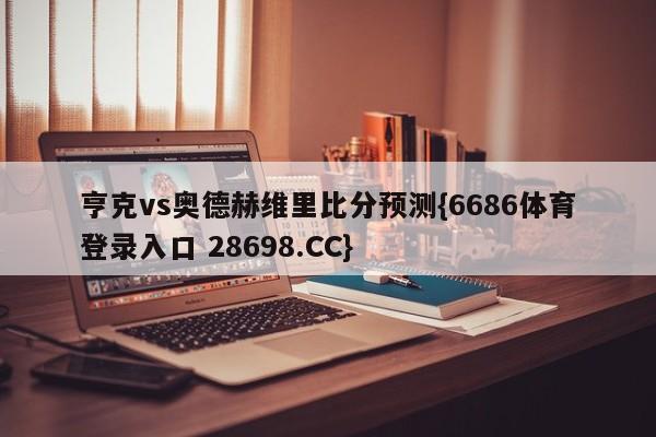 亨克vs奥德赫维里比分预测{6686体育登录入口 28698.CC}