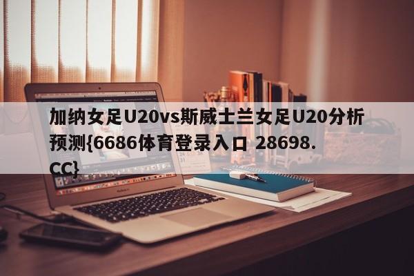 加纳女足U20vs斯威士兰女足U20分析预测{6686体育登录入口 28698.CC}