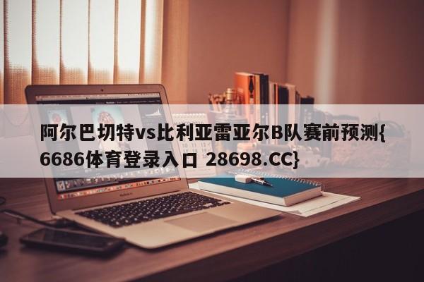 阿尔巴切特vs比利亚雷亚尔B队赛前预测{6686体育登录入口 28698.CC}