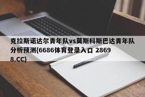 克拉斯诺达尔青年队vs莫斯科斯巴达青年队分析预测{6686体育登录入口 28698.CC}
