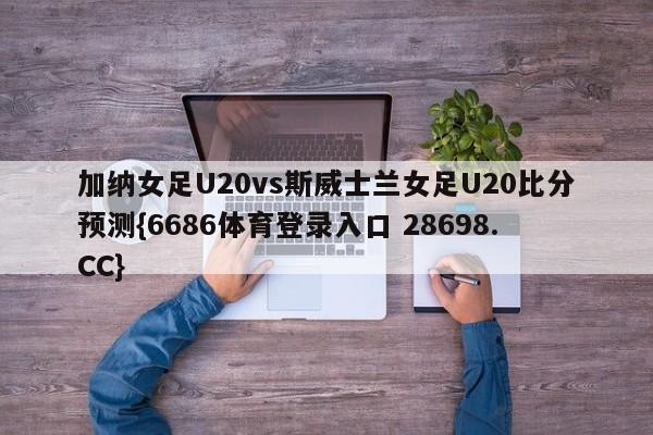 加纳女足U20vs斯威士兰女足U20比分预测{6686体育登录入口 28698.CC}