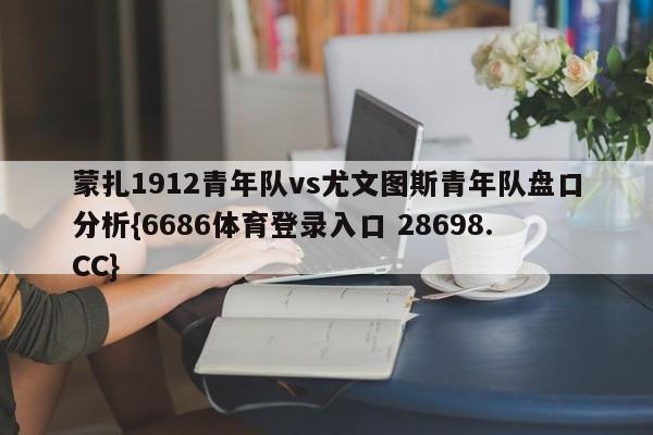 蒙扎1912青年队vs尤文图斯青年队盘口分析{6686体育登录入口 28698.CC}