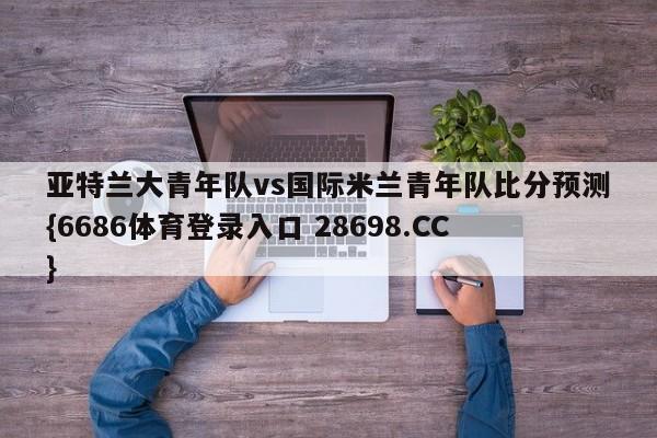亚特兰大青年队vs国际米兰青年队比分预测{6686体育登录入口 28698.CC}