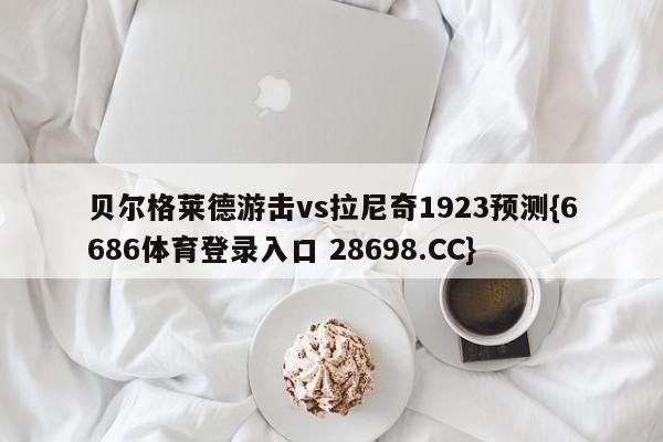 贝尔格莱德游击vs拉尼奇1923预测{6686体育登录入口 28698.CC}