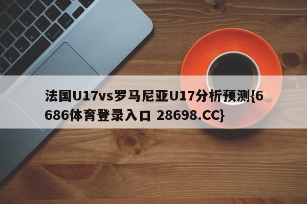 法国U17vs罗马尼亚U17分析预测{6686体育登录入口 28698.CC}