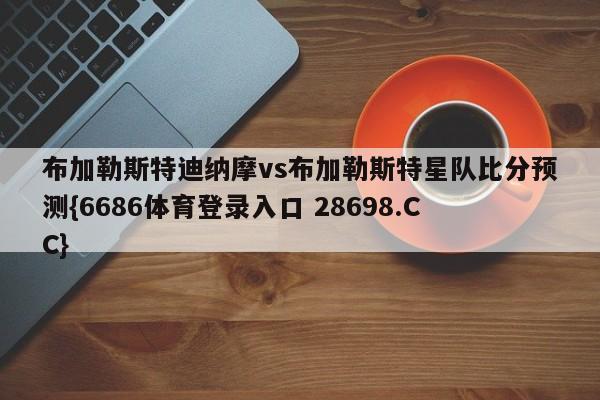 布加勒斯特迪纳摩vs布加勒斯特星队比分预测{6686体育登录入口 28698.CC}