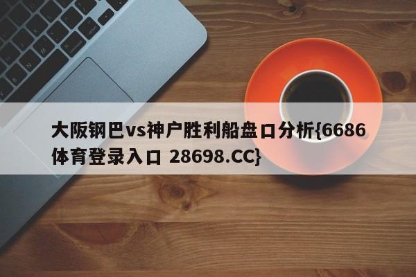 大阪钢巴vs神户胜利船盘口分析{6686体育登录入口 28698.CC}