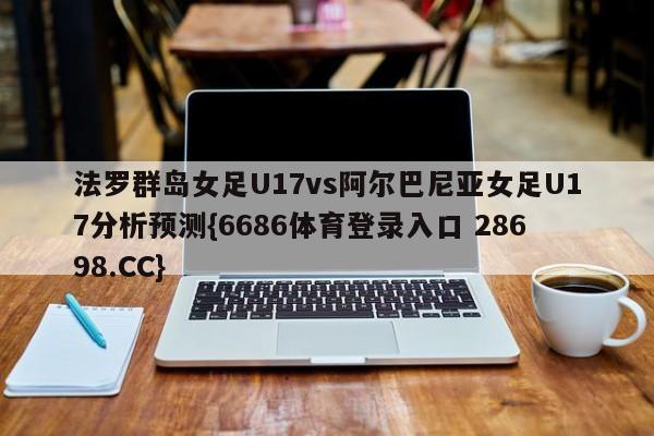 法罗群岛女足U17vs阿尔巴尼亚女足U17分析预测{6686体育登录入口 28698.CC}