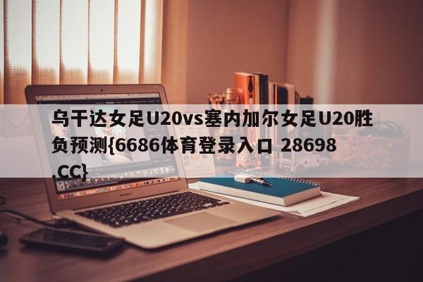 乌干达女足U20vs塞内加尔女足U20胜负预测{6686体育登录入口 28698.CC}