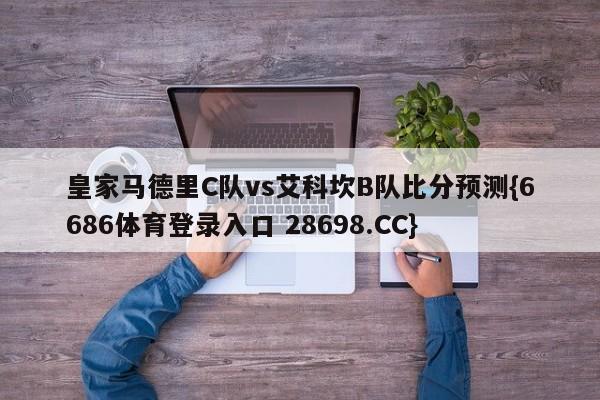 皇家马德里C队vs艾科坎B队比分预测{6686体育登录入口 28698.CC}