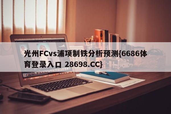 光州FCvs浦项制铁分析预测{6686体育登录入口 28698.CC}