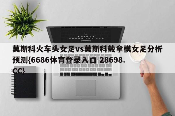 莫斯科火车头女足vs莫斯科戴拿模女足分析预测{6686体育登录入口 28698.CC}