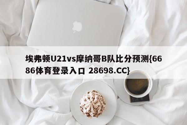 埃弗顿U21vs摩纳哥B队比分预测{6686体育登录入口 28698.CC}
