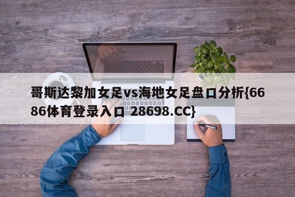 哥斯达黎加女足vs海地女足盘口分析{6686体育登录入口 28698.CC}