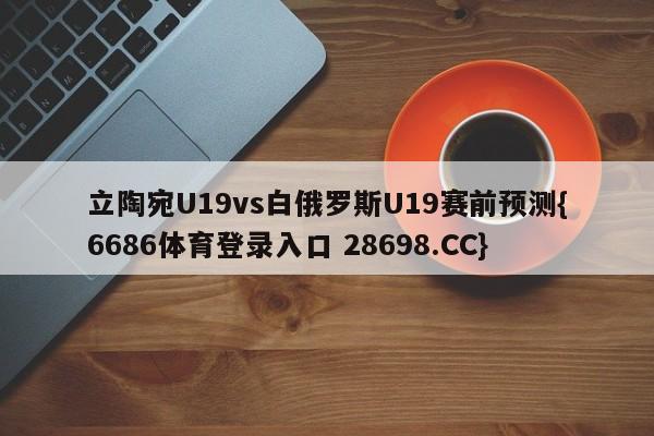 立陶宛U19vs白俄罗斯U19赛前预测{6686体育登录入口 28698.CC}